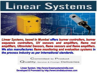 Linear Systems, based in Mumbai offers burner controllers, burner
sequence controllers, UV sensors and amplifiers, flame rod
amplifiers, Ultraviolet Sensors, flame sensors and flame amplifiers.
We also manufactures flame monitoring and evaluation systems in
the process industry as per international standards.




             Linear System. http://www.linearsystemsindia.com
          Developed & Promoted by http://www.eindiabusiness.com
 