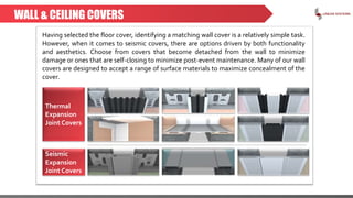 WALL & CEILING COVERS
Having selected the floor cover, identifying a matching wall cover is a relatively simple task.
However, when it comes to seismic covers, there are options driven by both functionality
and aesthetics. Choose from covers that become detached from the wall to minimize
damage or ones that are self-closing to minimize post-event maintenance. Many of our wall
covers are designed to accept a range of surface materials to maximize concealment of the
cover.
Thermal
Expansion
Joint Covers
Seismic
Expansion
Joint Covers
 