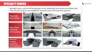 SPECIALTY COVERS
Specialty covers, such as roof and parapet covers, Watertight joint systems and Heavy duty
vehicular joint systems, are available for most joint sizes and movement dynamics.
Watertight
Joint System
Heavy Duty
Expansion
Joint Systems
Roof and
Parapet
Expansion
Joint Systems
 