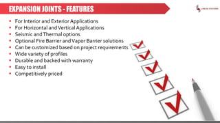 EXPANSION JOINTS - FEATURES
 For Interior and Exterior Applications
 For Horizontal andVertical Applications
 Seismic andThermal options
 Optional Fire Barrier andVapor Barrier solutions
 Can be customized based on project requirements
 Wide variety of profiles
 Durable and backed with warranty
 Easy to install
 Competitively priced
 