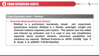 FOAM EXPANSION JOINTS2
 Seamless Waterproofing Joint System
– RiteSeal is a pre-formed, low-density, closed cell, cross-linked,
polyethylene material. RiteSeal is a flexible, watertight, airtight and
chemical resistant expansion joint system. This seismic seal has added
and infrared ray protection and it is used in new and rehabilitation
especially where excellent abrasion, movement capabilities and
resistance are required. RiteSeal Conforms to ASTM D-1056, Type 2
B, Grade 3 & AASHTO T-42-84 Modified.
Foam Expansion Joints – RiteSeal
 