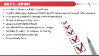 RITESEAL - FEATURES
 Handles 100%Vertical & Horizontal Shear
 Handles 30% tension, 60% compression to 70% percent contraction and 70% expansion
 Intersections, directional changes are field heat welded
 Monolithic Waterproofing system
 Solvent & Chemical Resistance
 Not affected by extreme temperature changes
 Paintable to match the wall paint or finishing
 Can accommodate custom sizes
 Competitively Priced
 