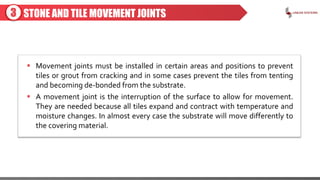STONE AND TILE MOVEMENT JOINTS
 Movement joints must be installed in certain areas and positions to prevent
tiles or grout from cracking and in some cases prevent the tiles from tenting
and becoming de-bonded from the substrate.
 A movement joint is the interruption of the surface to allow for movement.
They are needed because all tiles expand and contract with temperature and
moisture changes. In almost every case the substrate will move differently to
the covering material.
3
 