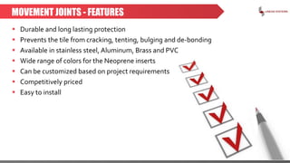 MOVEMENT JOINTS - FEATURES
 Durable and long lasting protection
 Prevents the tile from cracking, tenting, bulging and de-bonding
 Available in stainless steel, Aluminum, Brass and PVC
 Wide range of colors for the Neoprene inserts
 Can be customized based on project requirements
 Competitively priced
 Easy to install
 