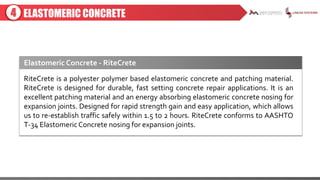 ELASTOMERIC CONCRETE
RiteCrete is a polyester polymer based elastomeric concrete and patching material.
RiteCrete is designed for durable, fast setting concrete repair applications. It is an
excellent patching material and an energy absorbing elastomeric concrete nosing for
expansion joints. Designed for rapid strength gain and easy application, which allows
us to re-establish traffic safely within 1.5 to 2 hours. RiteCrete conforms to AASHTO
T-34 ElastomericConcrete nosing for expansion joints.
4
Elastomeric Concrete - RiteCrete
 