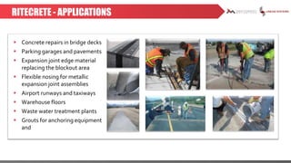 RITECRETE - APPLICATIONS
 Concrete repairs in bridge decks
 Parking garages and pavements
 Expansion joint edge material
replacing the blockout area
 Flexible nosing for metallic
expansion joint assemblies
 Airport runways and taxiways
 Warehouse floors
 Waste water treatment plants
 Grouts for anchoring equipment
and
 