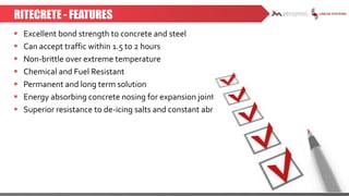 RITECRETE - FEATURES
 Excellent bond strength to concrete and steel
 Can accept traffic within 1.5 to 2 hours
 Non-brittle over extreme temperature
 Chemical and Fuel Resistant
 Permanent and long term solution
 Energy absorbing concrete nosing for expansion joints
 Superior resistance to de-icing salts and constant abrasion
 
