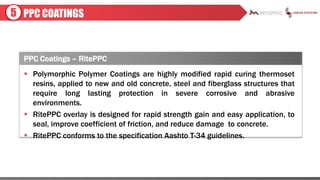 PPC COATINGS5
PPC Coatings – RitePPC
 Polymorphic Polymer Coatings are highly modified rapid curing thermoset
resins, applied to new and old concrete, steel and fiberglass structures that
require long lasting protection in severe corrosive and abrasive
environments.
 RitePPC overlay is designed for rapid strength gain and easy application, to
seal, improve coefficient of friction, and reduce damage to concrete.
 RitePPC conforms to the specification Aashto T-34 guidelines.
 