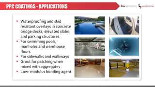 PPC COATINGS - APPLICATIONS
 Waterproofing and skid
resistant overlays in concrete
bridge decks, elevated slabs
and parking structures
 For swimming pools,
manholes and warehouse
floors
 For sidewalks and walkways
 Grout for patching when
mixed with aggregates
 Low- modulus bonding agent
 