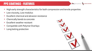 PPC COATINGS - FEATURES
 High early strength characteristics for both compression and tensile properties
 Low viscosity, Low modulus
 Excellent chemical and abrasion resistance
 Chemically bonds to concrete
 Excellent weather resistant
 Compatible with Polymer Overlays
 Long lasting protection
 