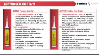 ZETTEX Flexcryl Exterior ZETTEX FlexCryl Non Crack
ACRYLIC SEALANTS (1/2)
 ZETTEX Flexcryl Exterior – is a high
quality sealer which is paintable with
almost all types of paint systems and
avoid crack and discoloring. Besides that
the Zettex Flexcryl exterior is UV and frost
resistant.
Fields of application
 For sealing exterior finishing joints for
windows, doors and sidings
 Connection joints on window sills,
between masonry, etc.
 For filling exterior cracks, joints and
seams.
 Suitable for bonding expanded
polystyrene on absorbent substrates.
 Suitable on all usual porous building
substrates.
 ZETTEX FlexCryl Non Crack – is a plasto-
elastic onecomponent, water based mastic
that cures fast and with added non crack
formula used for sealing interior joints and
filling cracks. It forms a durable flexible
seal that is paintable.
Fields of application
 For sealing interior finishing joints for
walls, partitions, ceiling and skirting
boards.
 Connection joints on window sills, between
masonry, etc.
 For filling cracks, board joints, around
shutter formwork, etc.
 Suitable for bonding expanded polystyrene
on absorbent substrates.
 Suitable on all usual porous building
substrates.
 
