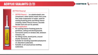 ACRYLIC SEALANTS (2/2)
 ZETTEX Flexcryl – is a plasto-elastic one-
component, water based mastic that cures
fast under evaporation of water, used for
sealing finishing joints and filling interior
cracking. Zettex Flexcryl forms a durable
flexible seal and can be painted.
Fields of application
 For sealing interior finishing joints for
partitions, ceiling and skirting boards.
 Connection joints on window sills, between
masonry, etc.
 For filling cracks, board joints, around
shutter formwork, etc.
 Suitable for bonding expanded polystyrene
on absorbent substrates.
 Suitable on all usual porous building
substrates.
ZETTEX Flexcryl
 