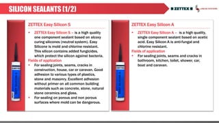 ZETTEX Easy Silicon S ZETTEX Easy Silicon A
SILICON SEALANTS (1/2)
 ZETTEX Easy Silicon A – is a high quality,
single component sealant based on acetic
acid. Easy Silicon A is anti-fungal and
chlorine resistant.
Fields of application
 For sealing joints, seams and cracks in
bathroom, kitchen, toilet, shower, car,
boat and caravan.
 ZETTEX Easy Silicon S – is a high quality
one component sealant based on alcoxy
curing silicones (neutral system). Easy
Silicone is mold and chlorine resistant.
This silicon contains added fungicides,
which protect the silicon against bacteria.
Fields of application
 For sealing joints, seams, cracks in
construction, house, car or caravan. Good
adhesion to various types of plastics,
stone and masonry. Excellent adhesion
without primer on all common building
materials such as concrete, stone, natural
stone ceramics and glass.
 For sealing on porous and non porous
surfaces where mold can be dangerous.
 