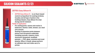 ZETTEX Easy Silicon N
SILICON SEALANTS (2/2)
 ZETTEX Easy Silicon N – is an Oxym based
neutral curing silicon for sealing windows,
facades and all type of joints in the
building industry. Easy Silicon N is fast
drying and UV resistant.
Fields of application
 For sealing joints, seams and cracks in
bathroom, kitchen, toilet, shower, car, boat
and caravan.
Sealing of expansion joints between
porous and non-porous substrates
including concrete, masonry, brick,
aluminum (lacquered, anodized,
painted,…), PVC, glass, ceramics and most
plastics. When in doubt, please perform
an adhesion test and make use of a
primer.
 