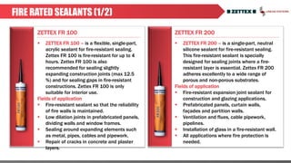 ZETTEX FR 100 ZETTEX FR 200
FIRE RATED SEALANTS (1/2)
 ZETTEX FR 100 – is a flexible, single-part,
acrylic sealant for fire-resistant sealing.
Zettex FR 100 is fire-resistant for up to 4
hours. Zettex FR 100 is also
recommended for sealing slightly
expanding construction joints (max 12.5
%) and for sealing gaps in fire-resistant
constructions. Zettex FR 100 is only
suitable for interior use.
Fields of application
 Fire-resistant sealant so that the reliability
of fire walls is maintained.
 Low dilation joints in prefabricated panels,
dividing walls and window frames.
 Sealing around expanding elements such
as metal, pipes, cables and pipework.
 Repair of cracks in concrete and plaster
layers.
 ZETTEX FR 200 – is a single-part, neutral
silicone sealant for fire-resistant sealing.
This fire-resistant sealant is specially
designed for sealing joints where a fire-
resistant layer is essential. Zettex FR 200
adheres excellently to a wide range of
porous and non-porous substrates.
Fields of application
 Fire-resistant expansion joint sealant for
construction and glazing applications.
 Prefabricated panels, curtain walls,
façades and partition walls.
 Ventilation and flues, cable pipework,
pipelines.
 Installation of glass in a fire-resistant wall.
 All applications where fire protection is
needed.
 