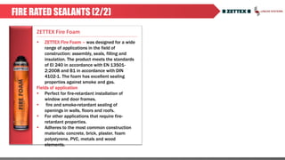 ZETTEX Fire Foam
FIRE RATED SEALANTS (2/2)
 ZETTEX Fire Foam – was designed for a wide
range of applications in the field of
construction: assembly, seals, filling and
insulation. The product meets the standards
of EI 240 in accordance with EN 13501-
2:2008 and B1 in accordance with DIN
4102-1. The foam has excellent sealing
properties against smoke and gas.
Fields of application
 Perfect for fire-retardant installation of
window and door frames.
 fire and smoke-retardant sealing of
openings in walls, floors and roofs.
 For other applications that require fire-
retardant properties.
 Adheres to the most common construction
materials: concrete, brick, plaster, foam
polystyrene, PVC, metals and wood
elements.
 