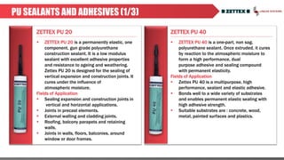 ZETTEX PU 20 ZETTEX PU 40
PU SEALANTS AND ADHESIVES (1/3)
 ZETTEX PU 20 is a permanently elastic, one
component, gun grade polyurethane
construction sealant. It is a low modulus
sealant with excellent adhesive properties
and resistance to ageing and weathering.
Zettex PU 20 is designed for the sealing of
vertical expansion and construction joints. It
cures under the influence of
atmospheric moisture.
Fields of Application
 Sealing expansion and construction joints in
vertical and horizontal applications.
 Joints in precast elements.
 External walling and cladding joints.
 Roofing, balcony parapets and retaining
walls.
 Joints in walls, floors, balconies, around
window or door frames.
 ZETTEX PU 40 is a one-part, non sag,
polyurethane sealant. Once extruded, it cures
by reaction to the atmospheric moisture to
form a high performance, dual
purpose adhesive and sealing compound
with permanent elasticity.
Fields of Application
 Zettex PU 40 is a multipurpose, high
performance, sealant and elastic adhesive.
 Bonds well to a wide variety of substrates
and enables permanent elastic sealing with
high adhesive strength.
 Suitable substrates are : concrete, wood,
metal, painted surfaces and plastics.
 