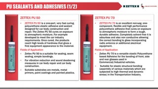 ZETTEX PU 50 ZETTEX PU 70
PU SEALANTS AND ADHESIVES (1/2)
 ZETTEX PU 50 is a one-part, very fast curing,
polyurethane elastic adhesive and sealant
designed for car body construction and
repair. The Zettex PU 50 cures on exposure
to atmospheric moisture. For example
developed to meet the car industry
requirements. Once cured, the products
reach high levels of hardness that gives a
first equipment appearance to the material.
Fields of Application
 Zettex PU 50 is a suitable for sealing, seam
sealing, simple bondings.
 For vibration reduction and sound deadening
measures in car body repair and car body
construction.
 Suitable substrates are metals, metal
primers, paint coatings and painted plastics.
 ZETTEX PU 70 is an excellent non-sag, one-
component, flexible and high performance
polyurethane adhesive that cures on exposure
to atmospheric moisture to form a tough,
durable adhesive. Completely solvent free it is
odourless and also non conductive allowing
the correct bonding to glass incorporating
radio antenna or additional electrical
equipment.
Fields of Application
 Zettex PU 70 is a versatile elastic Polyurethane
based Adhesive for the bonding of front, side
and rear glasses used in
Commercial/Industrial vehicles.
 Suitable for elastic structural bonding
(assembly of various materials which are
subjected to high thermal and dynamic
stress) in the Transportation Industry.
 