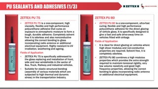 ZETTEX PU 75 ZETTEX PU 80
PU SEALANTS AND ADHESIVES (1/3)
 ZETTEX PU 75 is a one-component, high
viscosity, flexible and high performance
polyurethane adhesive that cures on
exposure to atmospheric moisture to form a
tough, durable adhesive. Completely solvent
free it is odorless and also nonconductive
allowing the correct bonding to glass
incorporating radio antenna or additional
electrical equipment. Highly resistant to UV
irradiation, weathering and ageing.
Fields of Application
 ZETTEX PU 75 is specifically addressed to
the glass replacing and installation of front,
side and rear windshields in the sector of
Bus, Truck, Railway and industrial vehicles.
 Suitable for elastic structural bonding
(assembly of various materials which are
subjected to high thermal and dynamic
stress) in the transportation Industry.
 ZETTEX PU 80 is a one-component, ultra-fast
curing, flexible and high performance
polyurethane adhesive for the direct glazing
of vehicle glass. It is specifically designed to
give a fast and safe drive-away time on
vehicles fitted with airbags
Fields of Application
 It is ideal for direct glazing on vehicles where
high shear modulus and non-conductive
properties are required. Solvent free, it is
completely odorless.
 ZETTEX PU 80 combines a high modulus
properties which provides the extra strength
required to maintain torsional rigidity, very
low volume resistivity and good high-
frequency properties, allowing the correct
bonding to glass incorporating radio antenna
or additional electrical equipment.
 
