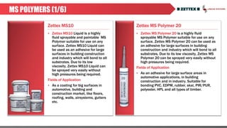 Zettex MS Polymer 20
MS POLYMERS (1/6)
Zettex MS10
 Zettex MS10 Liquid is a highly
fluid sprayable and paintable MS
Polymer suitable for use on any
surface. Zettex MS10 Liquid can
be used as an adhesive for large
surfaces in building construction
and industry which will bond to all
substrates. Due to its low
viscosity, Zettex MS10 Liquid can
be sprayed very easily without
high pressures being required.
Fields of Application
 As a coating for big surfaces in
automotive, building and
construction market, like floors,
roofing, walls, airsystems, gutters
etc.
 Zettex MS Polymer 20 is a highly fluid
sprayable MS Polymer suitable for use on any
surface. Zettex MS Polymer 20 can be used as
an adhesive for large surfaces in building
construction and industry which will bond to all
substrates. Due to its low viscosity, Zettex MS
Polymer 20 can be sprayed very easily without
high pressures being required.
Fields of Application
 As an adhesive for large surface areas in
automotive applications, in building
construction and in industry. Suitable for
bonding PVC, EDPM, rubber, skai, PIR/PUR,
polyester, HPL and all types of timber.
 