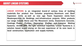 ABOUT LINEAR SYSTEMS
LINEAR SYSTEMS is an integrated brand of various lines of building
materials. Our product line includes proprietary Aluminum and Steel
Expansion Joints as well as new age Foam Expansion Joints from
Masterspec-USA for Buildings and infrastructure projects. Other products
our range include Stone and Tile Movement Joints, Elastomeric Concrete,
Coatings, Plaster Profiles, Decoration Profiles and Entrance Matting
Systems. Armed with the right technical expertise, Linear Systems is a
solution based brand relying on the vast experience of its core team in
local construction, application and supply markets.
 