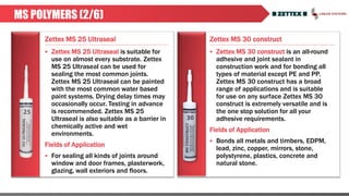 Zettex MS 25 Ultraseal Zettex MS 30 construct
MS POLYMERS (2/6)
 Zettex MS 25 Ultraseal is suitable for
use on almost every substrate. Zettex
MS 25 Ultraseal can be used for
sealing the most common joints.
Zettex MS 25 Ultraseal can be painted
with the most common water based
paint systems. Drying delay times may
occasionally occur. Testing in advance
is recommended. Zettex MS 25
Ultraseal is also suitable as a barrier in
chemically active and wet
environments.
Fields of Application
 For sealing all kinds of joints around
window and door frames, plasterwork,
glazing, wall exteriors and floors.
 Zettex MS 30 construct is an all-round
adhesive and joint sealant in
construction work and for bonding all
types of material except PE and PP.
Zettex MS 30 construct has a broad
range of applications and is suitable
for use on any surface Zettex MS 30
construct is extremely versatile and is
the one stop solution for all your
adhesive requirements.
Fields of Application
 Bonds all metals and timbers, EDPM,
lead, zinc, copper, mirrors, stone,
polystyrene, plastics, concrete and
natural stone.
 