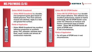 Zettex MS40 Grassbond Zettex MS 50 EPDM Sealer
MS POLYMERS (3/6)
 Zettex MS40 Grassbond is a durable,
one-component grass glue based on
hybrid polymers. Free from solvents,
neutral and odorless. Apply to a dust
and grease-free surface.
Fields of Application
 Zettex MS40 Grassbond has excellent
adhesion properties on synthetic
grass, PVC, polyester, stainless steel,
steel, wood, marble and almost all
construction materials.
 Zettex MS 50 EPDM Sealer is a durable
and unique adhesive. This adhesive has
excellent performance, based on hybrid
technology. MS 50 EPDM Sealer cures
under the influence of moisture and
leaves a permanent layer of elastic
rubber . Zettex MS 50 EPDM bonds all
types of EPDM even
in wet circumstances.
Fields of Application
 For all types of EPDM even in wet
circumstances.
 