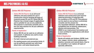 Zettex MS 55 Polymer Zettex MS 60 Polymer
MS POLYMERS (4/6)
 Zettex MS 55 Polymer is an all-round
adhesive and joint sealant for use in
construction and for bonding all types of
material except PE and PP. Zettex MS 55
Polymer has a broad range of applications
and is suitable for use on any substrate.
This polymer is extremely versatile and is
the one stop solution for all your adhesive
requirements.
Fields of Application
 Zettex MS 55 can be used as an adhesive
and sealant. It adheres very well to most
building materials.
 For both internal and external use.
 For sealing seams and connection joints. It
can be perfectly painted over with most
alkyd resin- and water-based paints.
 Zettex MS 60 Polymer is a universal
adhesive and construction joint seal for
adhering all kinds of materials with
the exception of PE and PP. This polymer
can be used on any surface; is extremely
versatile and the answer for
any requested adhesion. Zettex MS 60 is
completely free of solvents, plasticizers,
silicons and isocyanates. The
MS60 is our most proven formulation and
is even certified for applications with direct
food contact.
Fields of Application
 Bonds all metals and timbers, EDPM, lead,
zinc, copper, mirrors, stone, polystyrene,
plastics, concrete and natural stone. Due to
its versatility it can replace all types of
specialty adhesives.
 