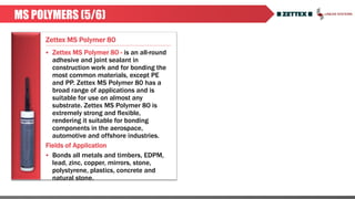 Zettex MS Polymer 80
MS POLYMERS (5/6)
 Zettex MS Polymer 80 - is an all-round
adhesive and joint sealant in
construction work and for bonding the
most common materials, except PE
and PP. Zettex MS Polymer 80 has a
broad range of applications and is
suitable for use on almost any
substrate. Zettex MS Polymer 80 is
extremely strong and flexible,
rendering it suitable for bonding
components in the aerospace,
automotive and offshore industries.
Fields of Application
 Bonds all metals and timbers, EDPM,
lead, zinc, copper, mirrors, stone,
polystyrene, plastics, concrete and
natural stone.
 