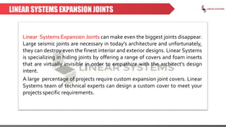 LINEAR SYSTEMS EXPANSION JOINTS
Linear Systems Expansion Joints can make even the biggest joints disappear.
Large seismic joints are necessary in today’s architecture and unfortunately,
they can destroy even the finest interior and exterior designs. Linear Systems
is specializing in hiding joints by offering a range of covers and foam inserts
that are virtually invisible in order to empathize with the architect’s design
intent.
A large percentage of projects require custom expansion joint covers. Linear
Systems team of technical experts can design a custom cover to meet your
projects specific requirements.
 
