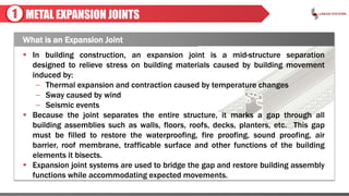 METAL EXPANSION JOINTS
What is an Expansion Joint
1
 In building construction, an expansion joint is a mid-structure separation
designed to relieve stress on building materials caused by building movement
induced by:
– Thermal expansion and contraction caused by temperature changes
– Sway caused by wind
– Seismic events
 Because the joint separates the entire structure, it marks a gap through all
building assemblies such as walls, floors, roofs, decks, planters, etc. This gap
must be filled to restore the waterproofing, fire proofing, sound proofing, air
barrier, roof membrane, trafficable surface and other functions of the building
elements it bisects.
 Expansion joint systems are used to bridge the gap and restore building assembly
functions while accommodating expected movements.
 