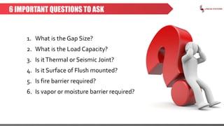 6 IMPORTANT QUESTIONS TO ASK
1. What is the Gap Size?
2. What is the Load Capacity?
3. Is itThermal or Seismic Joint?
4. Is it Surface of Flush mounted?
5. Is fire barrier required?
6. Is vapor or moisture barrier required?
 