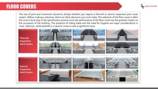 FLOOR COVERS
The size of joint and movement dynamics dictate whether you require a thermal or seismic expansion joint cover
system. Before making a selection, there are other decisions you must make. The selection of the floor cover is often
the most critical step in the specification process since the performance of the floor cover has the greatest impact on
the occupants of the building. The presence of rolling loads and the need for hygiene are major considerations in
cover selection, while aesthetics in seismic covers is also a significant issue.
Thermal
Expansion
Joint Covers
Seismic
Expansion
Joint Covers
 