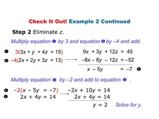 3( 3 x  +  y   + 4 z  = 15 ) – 4( 2 x  + 2 y  + 3 z  = 13 ) Step 2  Eliminate  z. 9 x   + 3 y   + 12 z  =  45 – 8 x   – 8 y  – 12 z  =  –52 x   – 5 y   =  –7 Check It Out!  Example 2 Continued – 2 ( x   – 5 y   =  –7 ) 2 x  + 4 y  = 14 – 2 x   + 10 y  =  14 2 x  + 4 y  = 14 y  = 2 Solve for y. 1 Multiply equation  by 3 and equation  by  –4 and add. 3  1  3 4 2 4 Multiply equation  by  –2  and add to equation  . 2  4  
