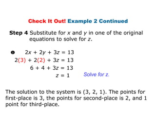 Step 4  Substitute for  x  and  y  in one of the original   equations to solve for  z . z  = 1 Solve for z. 2 (3)   + 2 (2)  + 3 z  = 13 6   + 4 + 3 z  = 13 The solution to the system is (3, 2, 1). The points for first-place is 3, the points for second-place is 2, and 1 point for third-place. Check It Out!  Example 2 Continued 2 x  + 2 y  + 3 z  = 13 3 