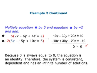 Example 3 Continued 5( 2 x  – 6 y  + 4 z  = 2 ) – 2( 5 x   – 15 y +  10 z  = 5 ) 10 x   – 30 y  + 20 z =  10 – 10 x   + 30 y  – 20 z  =  –10 0  =  0 Because 0 is always equal to 0, the equation is  an identity. Therefore, the system is consistent, dependent and has an infinite number of solutions.  1 3 Multiply equation  by 5 and equation  by  –2 and add. 3  1  