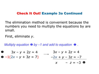 3 x  –  y  + 2 z  = 4 – 1( 2 x   –  y +  3 z  = 7 ) First, eliminate  y . 3 x  –  y  + 2 z  = 4 – 2 x   + y  – 3 z  = –7 x  –  z  = –3   The elimination method is convenient because the numbers you need to multiply the equations by are small. Check It Out!  Example 3a Continued 1 3 Multiply equation  by  –1  and add to equation  .  1  2  4 