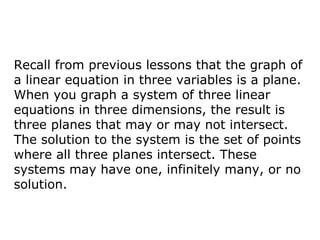 Recall from previous lessons that the graph of a linear equation in three variables is a plane. When you graph a system of three linear equations in three dimensions, the result is three planes that may or may not intersect. The solution to the system is the set of points where all three planes intersect. These systems may have one, infinitely many, or no solution. 