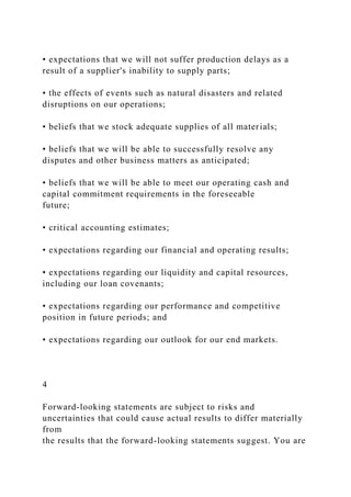 • expectations that we will not suffer production delays as a
result of a supplier's inability to supply parts;
• the effects of events such as natural disasters and related
disruptions on our operations;
• beliefs that we stock adequate supplies of all materials;
• beliefs that we will be able to successfully resolve any
disputes and other business matters as anticipated;
• beliefs that we will be able to meet our operating cash and
capital commitment requirements in the foreseeable
future;
• critical accounting estimates;
• expectations regarding our financial and operating results;
• expectations regarding our liquidity and capital resources,
including our loan covenants;
• expectations regarding our performance and competitive
position in future periods; and
• expectations regarding our outlook for our end markets.
4
Forward-looking statements are subject to risks and
uncertainties that could cause actual results to differ materially
from
the results that the forward-looking statements suggest. You are
 