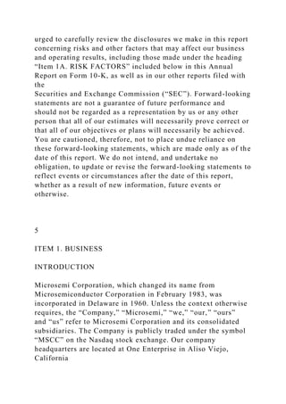 urged to carefully review the disclosures we make in this report
concerning risks and other factors that may affect our business
and operating results, including those made under the heading
“Item 1A. RISK FACTORS” included below in this Annual
Report on Form 10-K, as well as in our other reports filed with
the
Securities and Exchange Commission (“SEC”). Forward-looking
statements are not a guarantee of future performance and
should not be regarded as a representation by us or any other
person that all of our estimates will necessarily prove correct or
that all of our objectives or plans will necessarily be achieved.
You are cautioned, therefore, not to place undue reliance on
these forward-looking statements, which are made only as of the
date of this report. We do not intend, and undertake no
obligation, to update or revise the forward-looking statements to
reflect events or circumstances after the date of this report,
whether as a result of new information, future events or
otherwise.
5
ITEM 1. BUSINESS
INTRODUCTION
Microsemi Corporation, which changed its name from
Microsemiconductor Corporation in February 1983, was
incorporated in Delaware in 1960. Unless the context otherwise
requires, the “Company,” “Microsemi,” “we,” “our,” “ours”
and “us” refer to Microsemi Corporation and its consolidated
subsidiaries. The Company is publicly traded under the symbol
“MSCC” on the Nasdaq stock exchange. Our company
headquarters are located at One Enterprise in Aliso Viejo,
California
 