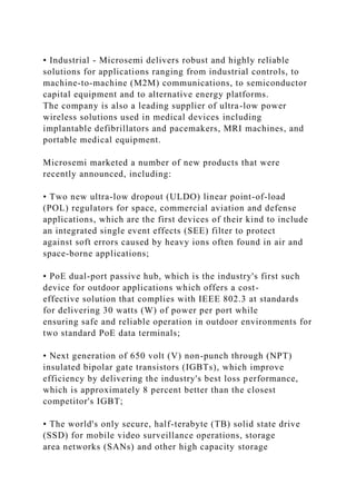 • Industrial - Microsemi delivers robust and highly reliable
solutions for applications ranging from industrial controls, to
machine-to-machine (M2M) communications, to semiconductor
capital equipment and to alternative energy platforms.
The company is also a leading supplier of ultra-low power
wireless solutions used in medical devices including
implantable defibrillators and pacemakers, MRI machines, and
portable medical equipment.
Microsemi marketed a number of new products that were
recently announced, including:
• Two new ultra-low dropout (ULDO) linear point-of-load
(POL) regulators for space, commercial aviation and defense
applications, which are the first devices of their kind to include
an integrated single event effects (SEE) filter to protect
against soft errors caused by heavy ions often found in air and
space-borne applications;
• PoE dual-port passive hub, which is the industry's first such
device for outdoor applications which offers a cost-
effective solution that complies with IEEE 802.3 at standards
for delivering 30 watts (W) of power per port while
ensuring safe and reliable operation in outdoor environments for
two standard PoE data terminals;
• Next generation of 650 volt (V) non-punch through (NPT)
insulated bipolar gate transistors (IGBTs), which improve
efficiency by delivering the industry's best loss performance,
which is approximately 8 percent better than the closest
competitor's IGBT;
• The world's only secure, half-terabyte (TB) solid state drive
(SSD) for mobile video surveillance operations, storage
area networks (SANs) and other high capacity storage
 