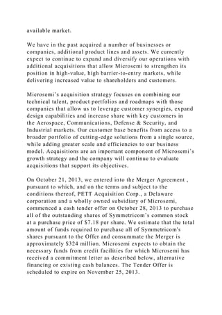 available market.
We have in the past acquired a number of businesses or
companies, additional product lines and assets. We currently
expect to continue to expand and diversify our operations with
additional acquisitions that allow Microsemi to strengthen its
position in high-value, high barrier-to-entry markets, while
delivering increased value to shareholders and customers.
Microsemi’s acquisition strategy focuses on combining our
technical talent, product portfolios and roadmaps with those
companies that allow us to leverage customer synergies, expand
design capabilities and increase share with key customers in
the Aerospace, Communications, Defense & Security, and
Industrial markets. Our customer base benefits from access to a
broader portfolio of cutting-edge solutions from a single source,
while adding greater scale and efficiencies to our business
model. Acquisitions are an important component of Microsemi’s
growth strategy and the company will continue to evaluate
acquisitions that support its objectives.
On October 21, 2013, we entered into the Merger Agreement ,
pursuant to which, and on the terms and subject to the
conditions thereof, PETT Acquisition Corp., a Delaware
corporation and a wholly owned subsidiary of Microsemi,
commenced a cash tender offer on October 28, 2013 to purchase
all of the outstanding shares of Symmetricom’s common stock
at a purchase price of $7.18 per share. We estimate that the total
amount of funds required to purchase all of Symmetricom's
shares pursuant to the Offer and consummate the Merger is
approximately $324 million. Microsemi expects to obtain the
necessary funds from credit facilities for which Microsemi has
received a commitment letter as described below, alternative
financing or existing cash balances. The Tender Offer is
scheduled to expire on November 25, 2013.
 