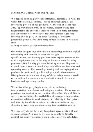 MANUFACTURING AND SUPPLIERS
We depend on third party subcontractors, primarily in Asia, for
wafer fabrication, assembly, testing and packaging of an
increasing portion of our products. At the end of fiscal year
2013, approximately 90% of our wafer, assembly and test
requirements are currently sourced from third party foundries
and subcontractors. We expect that these percentages may
increase due, in part, to the manufacturing of our next-
generation products by third party subcontractors in Asia and
from
activity at recently acquired operations.
Our wafer designs requirements are increasing in technological
complexity and in order to meet our designs
specifications, our foundry partners must expend resources for
capital equipment and to develop or improve manufacturing
processes. Our foundry partners' inability or unwillingness to
expend these resources could adversely affect our business and
operating results. The assembly, testing and packaging of our
products is performed by a limited group of subcontractors.
Disruption or termination of any of these subcontractors could
occur and such disruptions or terminations could harm our
business and operating results.
We utilize third party logistics services, including
transportation, warehouse and shipping services. These service
providers are subject to interruptions that affect their ability to
service us, including the availability of transportation services,
disruptions related to work stoppages, volatility in fuel prices
and security incidents or natural events at manufacturing,
shipping or receiving points or along transportation routes.
We generally do not have any long-term agreements with our
subcontractors. As a result, we may be unable to directly
control our quality assurance and product delivery schedules.
 