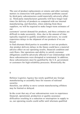 The cost of product replacements or returns and other warranty
matters in connection with quality assurance problems caused
by third party subcontractors could materially adversely affect
us. Third party manufacturers generally will have longer lead
times for delivery of products as compared with our internal
manufacturing, and therefore, when ordering from these
suppliers, we will be required to make longer-term estimates of
our
customers' current demand for products, and these estimates are
difficult to make accurately. Also, due to the amount of time
typically required to qualify assemblers and testers, we could
experience delays in the shipment of our products if we are
forced
to find alternate third parties to assemble or test our products.
Any product delivery delays in the future could have a material
adverse effect on our operating results, financial condition and
cash flows. Our operations and ability to satisfy customer
obligations could be adversely affected if our relationships with
these subcontractors were disrupted or terminated. In addition,
these subcontractors must be qualified by the U.S. government
or customers for high-reliability processes. Historically the
8
Defense Logistics Agency has rarely qualified any foreign
manufacturing or assembly lines for reasons of national
security;
therefore, our ability to move certain manufacturing offshore
may be limited or delayed.
In the event that any of our subcontractors were to experience
financial, operational, production or quality assurance
difficulties resulting in a reduction or interruption in supply to
us, our operating results could suffer until alternate qualified
 