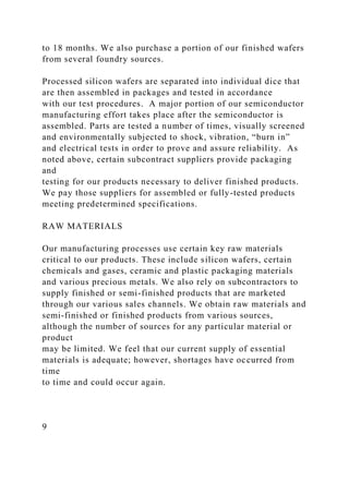 to 18 months. We also purchase a portion of our finished wafers
from several foundry sources.
Processed silicon wafers are separated into individual dice that
are then assembled in packages and tested in accordance
with our test procedures. A major portion of our semiconductor
manufacturing effort takes place after the semiconductor is
assembled. Parts are tested a number of times, visually screened
and environmentally subjected to shock, vibration, “burn in”
and electrical tests in order to prove and assure reliability. As
noted above, certain subcontract suppliers provide packaging
and
testing for our products necessary to deliver finished products.
We pay those suppliers for assembled or fully-tested products
meeting predetermined specifications.
RAW MATERIALS
Our manufacturing processes use certain key raw materials
critical to our products. These include silicon wafers, certain
chemicals and gases, ceramic and plastic packaging materials
and various precious metals. We also rely on subcontractors to
supply finished or semi-finished products that are marketed
through our various sales channels. We obtain raw materials and
semi-finished or finished products from various sources,
although the number of sources for any particular material or
product
may be limited. We feel that our current supply of essential
materials is adequate; however, shortages have occurred from
time
to time and could occur again.
9
 