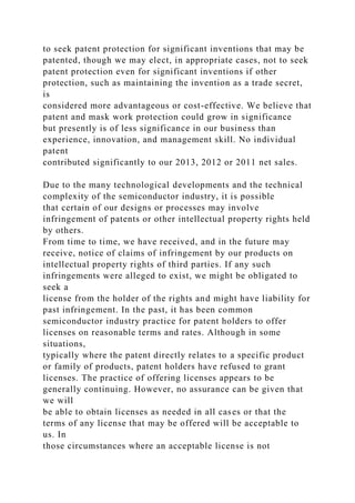 to seek patent protection for significant inventions that may be
patented, though we may elect, in appropriate cases, not to seek
patent protection even for significant inventions if other
protection, such as maintaining the invention as a trade secret,
is
considered more advantageous or cost-effective. We believe that
patent and mask work protection could grow in significance
but presently is of less significance in our business than
experience, innovation, and management skill. No individual
patent
contributed significantly to our 2013, 2012 or 2011 net sales.
Due to the many technological developments and the technical
complexity of the semiconductor industry, it is possible
that certain of our designs or processes may involve
infringement of patents or other intellectual property rights held
by others.
From time to time, we have received, and in the future may
receive, notice of claims of infringement by our products on
intellectual property rights of third parties. If any such
infringements were alleged to exist, we might be obligated to
seek a
license from the holder of the rights and might have liability for
past infringement. In the past, it has been common
semiconductor industry practice for patent holders to offer
licenses on reasonable terms and rates. Although in some
situations,
typically where the patent directly relates to a specific product
or family of products, patent holders have refused to grant
licenses. The practice of offering licenses appears to be
generally continuing. However, no assurance can be given that
we will
be able to obtain licenses as needed in all cases or that the
terms of any license that may be offered will be acceptable to
us. In
those circumstances where an acceptable license is not
 