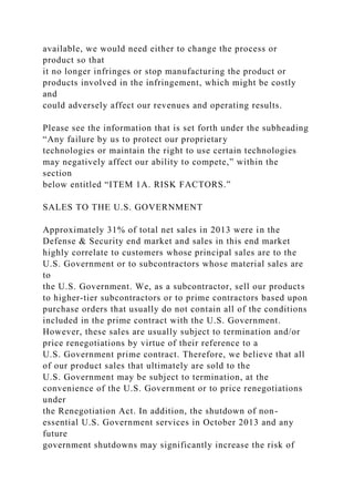 available, we would need either to change the process or
product so that
it no longer infringes or stop manufacturing the product or
products involved in the infringement, which might be costly
and
could adversely affect our revenues and operating results.
Please see the information that is set forth under the subheading
“Any failure by us to protect our proprietary
technologies or maintain the right to use certain technologies
may negatively affect our ability to compete,” within the
section
below entitled “ITEM 1A. RISK FACTORS.”
SALES TO THE U.S. GOVERNMENT
Approximately 31% of total net sales in 2013 were in the
Defense & Security end market and sales in this end market
highly correlate to customers whose principal sales are to the
U.S. Government or to subcontractors whose material sales are
to
the U.S. Government. We, as a subcontractor, sell our products
to higher-tier subcontractors or to prime contractors based upon
purchase orders that usually do not contain all of the conditions
included in the prime contract with the U.S. Government.
However, these sales are usually subject to termination and/or
price renegotiations by virtue of their reference to a
U.S. Government prime contract. Therefore, we believe that all
of our product sales that ultimately are sold to the
U.S. Government may be subject to termination, at the
convenience of the U.S. Government or to price renegotiations
under
the Renegotiation Act. In addition, the shutdown of non-
essential U.S. Government services in October 2013 and any
future
government shutdowns may significantly increase the risk of
 