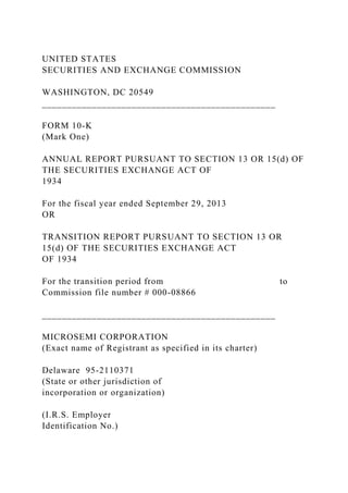 UNITED STATES
SECURITIES AND EXCHANGE COMMISSION
WASHINGTON, DC 20549
_______________________________________________
FORM 10-K
(Mark One)
ANNUAL REPORT PURSUANT TO SECTION 13 OR 15(d) OF
THE SECURITIES EXCHANGE ACT OF
1934
For the fiscal year ended September 29, 2013
OR
TRANSITION REPORT PURSUANT TO SECTION 13 OR
15(d) OF THE SECURITIES EXCHANGE ACT
OF 1934
For the transition period from to
Commission file number # 000-08866
_______________________________________________
MICROSEMI CORPORATION
(Exact name of Registrant as specified in its charter)
Delaware 95-2110371
(State or other jurisdiction of
incorporation or organization)
(I.R.S. Employer
Identification No.)
 