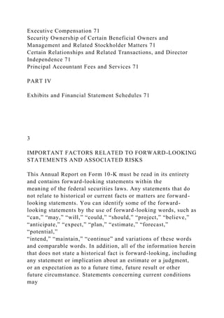 Executive Compensation 71
Security Ownership of Certain Beneficial Owners and
Management and Related Stockholder Matters 71
Certain Relationships and Related Transactions, and Director
Independence 71
Principal Accountant Fees and Services 71
PART IV
Exhibits and Financial Statement Schedules 71
3
IMPORTANT FACTORS RELATED TO FORWARD-LOOKING
STATEMENTS AND ASSOCIATED RISKS
This Annual Report on Form 10-K must be read in its entirety
and contains forward-looking statements within the
meaning of the federal securities laws. Any statements that do
not relate to historical or current facts or matters are forward-
looking statements. You can identify some of the forward-
looking statements by the use of forward-looking words, such as
“can,” “may,” “will,” “could,” “should,” “project,” “believe,”
“anticipate,” “expect,” “plan,” “estimate,” “forecast,”
“potential,”
“intend,” “maintain,” “continue” and variations of these words
and comparable words. In addition, all of the information herein
that does not state a historical fact is forward-looking, including
any statement or implication about an estimate or a judgment,
or an expectation as to a future time, future result or other
future circumstance. Statements concerning current conditions
may
 