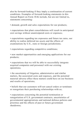 also be forward-looking if they imply a continuation of current
conditions. Examples of forward-looking statements in this
Annual Report on Form 10-K include, but are not limited to,
statements concerning:
• demand, growth and sales expectations for our products;
• expectations that plant consolidations will result in anticipated
cost savings without unanticipated costs or expenses;
• expectations regarding tax exposures and future tax rates, our
ability to realize deferred tax assets and the effects of
examinations by U.S., state or foreign jurisdictions;
• expectations regarding competitive conditions;
• new market opportunities and emerging applications for our
products;
• expectations that we will be able to successfully integrate
acquired companies and personnel with our existing
operations;
• the uncertainty of litigation, administrative and similar
matters, the associated costs and expenses, and the potential
material adverse effect these matters could have on our business
and results of operations;
• beliefs that our customers will not cancel orders or terminate
or renegotiate their purchasing relationships with us;
• expectations concerning the potential termination or
renegotiation of U.S. government contracts, uncertainties of
governmental appropriations and national defense policies and
priorities and the effects of past or future government
shutdowns;
 